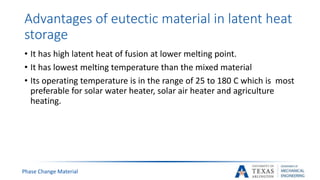 Advantages of eutectic material in latent heat
storage
• It has high latent heat of fusion at lower melting point.
• It has lowest melting temperature than the mixed material
• Its operating temperature is in the range of 25 to 180 C which is most
preferable for solar water heater, solar air heater and agriculture
heating.
Phase Change Material
 