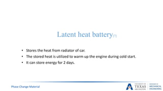 Latent heat battery[7]
• Stores the heat from radiator of car.
• The stored heat is utilized to warm up the engine during cold start.
• It can store energy for 2 days.
Phase Change Material
 