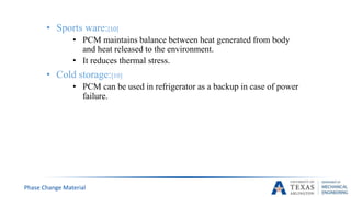 • Sports ware:[10]
• PCM maintains balance between heat generated from body
and heat released to the environment.
• It reduces thermal stress.
• Cold storage:[10]
• PCM can be used in refrigerator as a backup in case of power
failure.
Phase Change Material
 