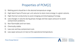 Phase Change Material
Properties of PCM[2]
1) Melting point should be in the desired temperature range.
2) High latent heat of fusion per unit volume to store more energy in a given volume.
3) High thermal conductivity to assist charging and discharging of energy.
4) Low changes in volume during phase change and low vapor pressure to avoid
containment problems.
5) Non-flammable and non-toxic.
6) Chemically stable.
7) Low cost and low containment cost.
8) Low vapor pressure (<1 bar) at the operational temperature.
 
