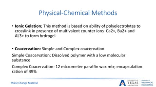 Physical-Chemical Methods
Phase Change Material
• Ionic Gelation; This method is based on ability of polyelectrolytes to
crosslink in presence of multivalent counter ions Ca2+, Ba2+ and
AL3+ to form hrdrogel
• Coacervation: Simple and Complex coacervation
Simple Coacervation: Dissolved polymer with a low molecular
substance
Complex Coacervation: 12 micrometer paraffin wax mix; encapsulation
ration of 49%
 