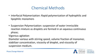 Chemical Methods
Phase Change Material
• Interfacial Polymerization: Rapid polymerization of hydrophilic and
lipophilic monomers
• Suspension Polymerization: suspension of water immiscible
reaction mixture as droplets are formed in an aqueous continuous
phase;
Vigorous agitation
Diameter various with stirring speed, volume fraction of monomer,
stabilizer concentration, viscosity of droplet, and viscosity of
suspension medium.
 