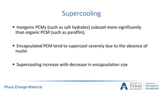 Supercooling
 Inorganic PCMs (such as salt hydrates) subcool more significantly
than organic PCM (such as paraffin);
 Encapsulated PCM tend to supercool severely due to the absence of
nuclei
 Supercooling increase with decrease in encapsulation size
Phase Change Material
 