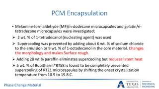 PCM Encapsulation
• Melamine-formaldehyde (MF)/n-dodecane microcapsules and gelatin/n-
tetradecane microcapsules were investigated;
 2 wt. % of 1-tetradecanol (nucleating agent) was used
 Supercooling was prevented by adding about 6 wt. % of sodium chloride
to the emulsion or 9 wt. % of 1-octadecanol in the core material. Changes
the morphology and makes Surface rough.
 Adding 20 wt.% paraffin eliminates supercooling but reduces latent heat
 5 wt. % of Rubitherm®RT58 is found to be completely prevented
supercooling of RT21 microcapsules by shifting the onset crystallization
temperature from 10.9 to 19.8 C.
Phase Change Material
 