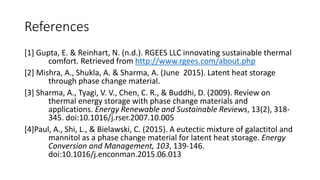 References
[1] Gupta, E. & Reinhart, N. (n.d.). RGEES LLC innovating sustainable thermal
comfort. Retrieved from http://www.rgees.com/about.php
[2] Mishra, A., Shukla, A. & Sharma, A. (June 2015). Latent heat storage
through phase change material.
[3] Sharma, A., Tyagi, V. V., Chen, C. R., & Buddhi, D. (2009). Review on
thermal energy storage with phase change materials and
applications. Energy Renewable and Sustainable Reviews, 13(2), 318-
345. doi:10.1016/j.rser.2007.10.005
[4]Paul, A., Shi, L., & Bielawski, C. (2015). A eutectic mixture of galactitol and
mannitol as a phase change material for latent heat storage. Energy
Conversion and Management, 103, 139-146.
doi:10.1016/j.enconman.2015.06.013
 