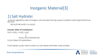 Phase Change Material
Inorganic Material[3]
1) Salt Hydrate:
It may be regarded as alloy of inorganic salt and water forming a typical crystalline solid of general formula
AB.nH2O
AB.nH2O=AB.mH2O + (n-m)H2O
Example: Water of Crystallization
CuO + H2SO4 = CuSO4 + H2O
(CuSo4.5H2o) Hydrated salt
5.H2O= Water of Crystallization
A salt hydrate usually melts to either to a salt hydrate with fewer moles of water.
 
