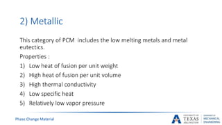 Phase Change Material
2) Metallic
This category of PCM includes the low melting metals and metal
eutectics.
Properties :
1) Low heat of fusion per unit weight
2) High heat of fusion per unit volume
3) High thermal conductivity
4) Low specific heat
5) Relatively low vapor pressure
 