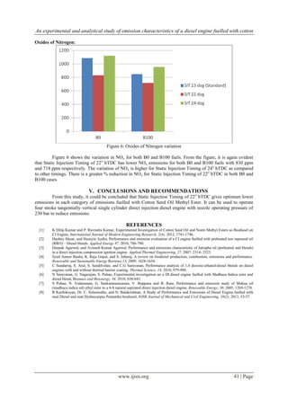 An experimental and analytical study of emission characteristics of a diesel engine fuelled with cotton
www.ijres.org 41 | Page
Oxides of Nitrogen:
Figure 6: Oxides of Nitrogen variation
Figure 6 shows the variation in NOx for both B0 and B100 fuels. From the figure, it is again evident
that Static Injection Timing of 22o
bTDC has lower NOx emissions for both B0 and B100 fuels with 830 ppm
and 718 ppm respectively. The variation of NOx is higher for Static Injection Timing of 24o
bTDC as compared
to other timings. There is a greater % reduction in NOx for Static Injection Timing of 22o
bTDC in both B0 and
B100 cases.
V. CONCLUSIONS AND RECOMMENDATIONS
From this study, it could be concluded that Static Injection Timing of 22o
bTDC gives optimum lower
emissions in each category of emissions fuelled with Cotton Seed Oil Methyl Ester. It can be used to operate
four stroke tangentially vertical single cylinder direct injection diesel engine with nozzle operating pressure of
230 bar to reduce emissions.
REFERENCES
[1] K Dilip Kumar and P. Ravindra Kumar, Experimental Investigation of Cotton Seed Oil and Neem Methyl Esters as Biodiesel on
CI Engine, International Journal of Modern Engineering Research, 2(4), 2012, 1741-1746.
[2] Hanbey Hazar, and Huseyin Aydin, Performance and emission evaluation of a CI engine fuelled with preheated raw rapeseed oil
(RRO) – Diesel blends. Applied Energy 87, 2010, 786-790.
[3] Deepak Agarwal, and Avinash Kumar Agarwal, Performance and emissions characteristic of Jatropha oil (preheated and blends)
in a direct injection compression ignition engine. Applied Thermal Engineering, 27, 2007, 2314- 2323.
[4] Syed Ameer Basha, K. Raja Gopal, and S. Jebaraj, A review on biodiesel production, combustion, emissions and performance.
Renewable and Sustainable Energy Reviews 13, 2009, 1628-1634.
[5] C Sundarraj, S. Arul, S. Sendilvelan, and C.G Saravanan, Performance analysis of 1,4 dioxine-ethanol-diesel blends on diesel
engines with and without thermal barrier coating, Thermal Science, 14, 2010, 979-988.
[6] N Saravanan, G. Nagarajan, S. Puhan, Experimental investigation on a DI diesel engine fuelled with Madhuca Indica ester and
diesel blend, Biomass and Bioenergy, 34, 2010, 838-843.
[7] S Puhan, N. Vedaraman, G. Sankaranarayanan, V. Boppana and B. Ram, Performance and emission study of Mahua oil
(madhuca indica oil) ethyl ester in a 4-S natural aspirated direct injection diesel engine, Renewable Energy, 30, 2005, 1269-1278.
[8] R Karthikeyan, Dr. C. Solaimuthu, and N. Balakrishnan, A Study of Performance and Emissions of Diesel Engine fuelled with
neat Diesel and neat Hydnocarpus Pentandra biodiesel, IOSR Journal of Mechanical and Civil Engineering, 10(2), 2013, 53-57.
 