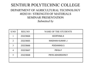 SENTHUR POLYTECHNIC COLLEGE
DEPARTMENT OF AGRICULTURAL TECHNOLOGY
4020310 / STRENGTH OF MATERIALS
SEMINAR PRESENTATION
Submitted by
S.NO REG.NO NAME OF THE STUDENTS
1 23223664 KEERTHNA.K
2 23223665 MADHAN KUMAR .J
3 23223666 POOVARASI.S
4 23223667 PRIYA.P
5 23223668 PRIYA ADHARSHINI.Y
 
