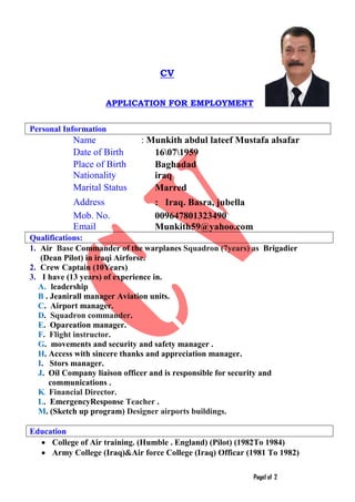 Page1 of 2
CV
APPLICATION FOR EMPLOYMENT
Personal Information
Name : Munkith abdul lateef Mustafa alsafar
Date of Birth 16071959
Place of Birth 9BBaghadad
Nationality iraq
Marital Status Marred
Address : Iraq. Basra, jubella
Mob. No. 009647801323490
Email Munkith59@yahoo.com
Qualifications:
1. Air Base Commander of the warplanes Squadron (7years) as Brigadier
(Dean Pilot) in iraqi Airforse.
2. Crew Captain (10Years)
3. I have (13 years) of experience in.
A. leadership
B . Jeanirall manager Aviation units.
C. Airport manager.
D. Squadron commander.
E. Opareation manager.
F. Flight instructor.
G. movements and security and safety manager .
H. Access with sincere thanks and appreciation manager.
I. Stors manager.
J. Oil Company liaison officer and is responsible for security and
communications .
K. Financial Director.
L. EmergencyResponse Teacher .
M. (Sketch up program) Designer airports buildings.
Education
• College of Air training. (Humble . England) (Pilot) (1982To 1984)
• Army College (Iraq)&Air force College (Iraq) Officar (1981 To 1982)
 