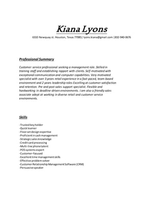 Kiana Lyons
6310 Newquay st. Houston, Texas 77085| lyons.kiana@gmail.com |832-940-0676
Professional Summary
Customer service professional seeking a management role. Skilled in
training staff and establishing rapport with clients. Self-motivated with
exceptional communication and computer capabilities. Very motivated
specialist with over 3 years retail experience in a fast-paced, team-based
environment and 2 years leadership roles Excelling at customer satisfaction
and retention. Pre and post-sales support specialist. Flexible and
hardworking in deadline-driven environments. I am also a friendly sales
associate adept at working in diverse retail and customer service
environments.
Skills
-Trustedkeyholder
-Quicklearner
-Floorsetdesignexpertise
-Proficientincashmanagement
-Strategicsalesknowledge
-Creditcardprocessing
-Multi-line phonetalent
-POSsystemsexpert
-Customer-focused
-Excellenttime managementskills
-Effective problemsolver
-CustomerRelationshipManagementSoftware (CRM)
-Persuasivespeaker
 
