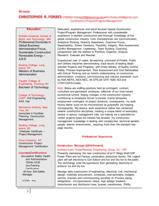 Resume
CHRISTOPHER R. FORBES (718)663-1111cxf38@dowling.educhrisforbes359@gmail.com
ConstructionProject/ProgramManagement
1
Dedicated, experienced and result focused Capital Construction
Project/Program Management Professional with considerable
experience in resilient construction and thorough knowledge of the
global construction industry. Core Competencies are Communication,
Analytical Thinking, Diversity Awareness, Customer Focus,
Dependability, Stress Tolerance, Flexibility, Integrity, Risk Assessment,
Conflict Management, Leadership, Team Building, Coaching,
juxtaposition with the abilities to Prioritize, Organize, Analyze,
Research, Evaluate and Resolve.
Experienced over 21 years, far-reaching command of Private, Public
and Utilities industries demonstrating track record of leading detail-
oriented Projects and Programs, with timely delivery of Quality Control,
Safety, Process Improvement, Risk Assessment and Cost Deliverables
with Critical Thinking and an holistic understanding of construction
administration, contracts, commissioning and industry standards, such
as ADA,NEPA, AICS,NEC, 49 CFR,(29 CFR 1926) ACI and
CT/NYC/NYS-Codes.
Note: Below are staffing positions held as contingent, contract,
consultant and permanent employee, reflective of our most resent
economical turmoil, forging changes in the construction industry,
contributing to employers forced to provide mainly temporary
employment contingent on project durations, consequently, my work
history below must not be misconstrued as purposeful job hopping.
Consequently, My obvious work experience below has canvassed
several construction disciplines, creating a unique blend of exemplary
service in various management rolls, not making me a specialist on
certain projects types but instead has broaden my construction
management knowledge in dealing with complexities, technical variable,
people, diverse environments, requiring more than the standard two
page resume.
Professional Experience
Construction Manager [2016-Present]
Contract-Cubit Power/Ranstad Engineering Group, Inc. • NY
Presently overseeing the new construction of an11 Mega Watt CHP
Power Plant and Ice Factory combination production facility. The cogent
plant will sell electricity to Con Edison and Ice and Dry Ice to the public.
The technology uses the byproducts from generating electricity to
produce ice and dry Ice.
Manage daily construction of engineering, electrical, civil, mechanical,
design, materials procurement, schedules, cost estimates, budgets,
permits, licenses and commissioning activities of: Process piping,
refrigeration, microprocessors relays, high voltage breakers,
transmission and distribution lines, busses, transformers, PARs,
Education
Walden University School of
Mgmt. and Technology, MN
Professional Doctorate in
Global Business
Administration-Focus,
Sustainable Construction
Renewable Energy –
A.B.D
Dowling College, Long
Island, NY.
Masters of Business
Administration
Vaughn College of
Engineering, Flushing, NY
Bachelor of Technology
College of Technology-
CUNY Civil Engineering
AAS, Ingr
Mechanics Institute, New
York, NY
Associate in Facilities
Planning, Construction
Management,
Dowling College, Long
Island, NY
Graduate Certificate –
Project Management
Pace University, NY
Construction Project
Management Certification
Licenses/Certifications
Occupation Safety Health
and Administration
OSHA-10/30
hourTraining
Certification
40 hour Site Safety
Manager
(CCM)- Imp
 