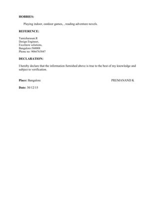 HOBBIES:
Playing indoor, outdoor games, , reading adventure novels.
REFERENCE:
Tamizharasan.R
Design Engineer,
Excelnow solutions,
Bangalore-560008
Phone no: 9066763847
DECLARATION:
I hereby declare that the information furnished above is true to the best of my knowledge and
subject to verification.
Place: Bangalore PREMANAND K
Date: 30/12/15
 