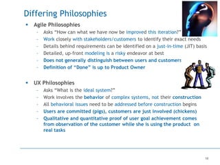 10
Differing Philosophies
 Agile Philosophies
– Asks “How can what we have now be improved this iteration?”
– Work closely with stakeholders/customers to identify their exact needs
– Details behind requirements can be identified on a just-in-time (JIT) basis
– Detailed, up-front modeling is a risky endeavor at best
– Does not generally distinguish between users and customers
– Definition of “Done” is up to Product Owner
 UX Philosophies
– Asks “What is the ideal system?”
– Work involves the behavior of complex systems, not their construction
– All behavioral issues need to be addressed before construction begins
– Users are committed (pigs), customers are just involved (chickens)
– Qualitative and quantitative proof of user goal achievement comes
from observation of the customer while she is using the product on
real tasks
 