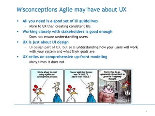 11
Misconceptions Agile may have about UX
 All you need is a good set of UI guidelines
– More to UX than creating consistent UIs
 Working closely with stakeholders is good enough
– Does not ensure understanding users
 UX is just about UI design
– UI design part of UX, but so is understanding how your users will work
with your system and what their goals are
 UX relies on comprehensive up-front modeling
– Many times it does not
 