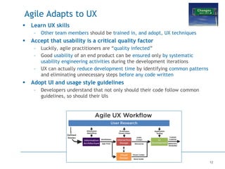 12
Agile Adapts to UX
 Learn UX skills
– Other team members should be trained in, and adopt, UX techniques
 Accept that usability is a critical quality factor
– Luckily, agile practitioners are “quality infected”
– Good usability of an end product can be ensured only by systematic
usability engineering activities during the development iterations
– UX can actually reduce development time by identifying common patterns
and eliminating unnecessary steps before any code written
 Adopt UI and usage style guidelines
– Developers understand that not only should their code follow common
guidelines, so should their UIs
 