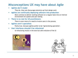 13
Misconceptions UX may have about Agile
 Agilists don’t model
– They do—they just discourage extensive up-front design work
 Agilists are continually deploying software into production
– More common to deliver working software on a regular basis into an internal
environment for system and user testing
 There is no role for UX practitioners
– There is even more of a need to involve users in the process
 Agilists aren’t specialists
– Partly true, because agilists prefer to be “generalizing specialists".
 User interfaces shouldn’t be refactored
– UI refactoring results in the slow but safe evolution of the UI
 