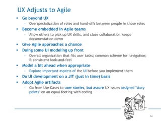 14
UX Adjusts to Agile
 Go beyond UX
– Overspecialization of roles and hand-offs between people in those roles
 Become embedded in Agile teams
– Allow others to pick up UX skills, and close collaboration keeps
documentation down
 Give Agile approaches a chance
 Doing some UI modeling up front
– Overall organization that fits user tasks; common scheme for navigation;
& consistent look-and-feel
 Model a bit ahead when appropriate
– Explore important aspects of the UI before you implement them
 Do UI development on a JIT (just in time) basis
 Adopt Agile artifacts
– Go from Use Cases to user stories, but assure UX issues assigned "story
points" on an equal footing with coding
 