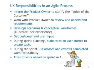 15
UX Responsibilities in an Agile Process
 Inform the Product Owner to clarify the “Voice of the
Customer”
 Work with Product Owner to review and understand
requirements
 Develops scenarios & conceptual wireframes
(illustrate user experience)
 Get customer and user input
 During sprint planning, elaborates on user stories to
create tasks
 During the sprint, UX advises and reviews completed
work for usability
 Tries to work ahead on sprint n+1
 