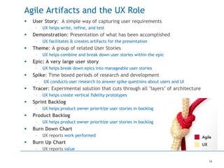 16
Agile Artifacts and the UX Role
 User Story: A simple way of capturing user requirements
– UX helps write, refine, and test
 Demonstration: Presentation of what has been accomplished
– UX facilitates & creates artifacts for the presentation
 Theme: A group of related User Stories
– UX helps combine and break down user stories within the epic
 Epic: A very large user story
– UX helps break down epics into manageable user stories
 Spike: Time boxed periods of research and development
– UX conducts user research to answer spike questions about users and UI
 Tracer: Experimental solution that cuts through all "layers" of architecture
– UX helps create vertical fidelity prototypes
 Sprint Backlog
– UX helps product owner prioritize user stories in backlog
 Product Backlog
– UX helps product owner prioritize user stories in backlog
 Burn Down Chart
– UX reports work performed
 Burn Up Chart
– UX reports value
 