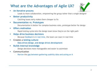 17
What are the Advantages of Agile UX?
 An Iterative process
– Leads to more collaboration, empowering the group rather than a single designer
 Better productivity
– Catching issues early makes them cheaper to fix
 Documentation vs. Prototypes
– Documentation is better for complex business rules, prototype better for design
 Offers motivation
– Rapid testing cycles lets the design team know they're on the right path
 Helps drive business decisions
– Because feedback is in real time, the team can react in real time
 Creates a testing culture
– Data drives design, and design drives development
 Builds internal knowledge
– Design decisions more manageable and easier to assimilate
 Communication
– Narrow the gap between gathering usability data and acting on it
 