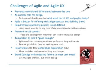 18
Challenges of Agile and Agile UX
 Previously mentioned differences between the two
 An unclear role for design
– Business and developers, but what about the UI, UX, and graphic design?
 Agile is better for refining (existing products), not defining (new)
 Requirements gathering process is not defined
– Many don’t want to do any type of documentation to outline a vision
 Pressure to cut corners
– ”Feed the development machine” can lead to impulsive design
 Temptation to call it “good enough”
– Agile condones releasing whatever we have so long as it works
– Rework gets left in favor of exciting new stuff
 Insufficient risk-free conceptual exploration time
– Allow mistakes early on when they are cheaper
 Brand Damage with repeated failure to meet user needs
– Get multiple chances, but errors add up
 