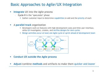 19
Basic Approaches to Agile/UX Integration
 Integrate UX into the Agile process
– Cycle 0 is the "speculate" phase
 Gather customer input to determine capabilities to add and the priority of each
 A parallel track organization
 Developers work on features with high development costs and little user interface,
while UX investigates, creates, and verifies designs for next cycles
 Design activities occur at least one Agile cycle or sprint ahead of development team
 Conduct UX outside the Agile process
 Adjust/combine methods and artifacts to make them quicker and leaner
 