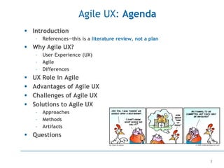 2
Agile UX: Agenda
 Introduction
– References—this is a literature review, not a plan
 Why Agile UX?
– User Experience (UX)
– Agile
– Differences
 UX Role in Agile
 Advantages of Agile UX
 Challenges of Agile UX
 Solutions to Agile UX
– Approaches
– Methods
– Artifacts
 Questions
 