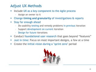 20
Adjust UX Methods
 Include UX as a key component to the Agile process
– Assign an owner to it
 Change timing and granularity of investigations & reports
 Stay far enough ahead
– Do usability testing and remedy problems in previous iteration
– Support development on current iteration
– Design for future iterations
 Conduct foundational user research that goes beyond “features”
 Just in time: Focus on most important designs, a few at a time
 Create the initial vision during a "sprint zero" period
 