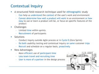 23
Contextual Inquiry
 A structured field research technique used for ethnographic study
– Can help us understand the context of the user's work and environment
– Cannot determine how well a product will work in an environment or how
easy to use or learn a product will be, or focus on specific features of the
product
 Challenges
– Limited time within sprints
– Recruitment of participants
 Solutions
– Conduct inquiry outside Agile process or in Cycle 0 (Zero Sprint)
– Do both usability testing and contextual inquiry on same customer trips
– Recruit and schedule on a regular basis, proactively
 New Advantages
– More efficient use of participant time
– Less team travel and recruiting time
– User is more of a partner in the design process
 
