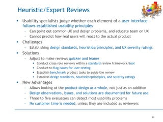 24
Heuristic/Expert Reviews
 Usability specialists judge whether each element of a user interface
follows established usability principles
– Can point out common UX and design problems, and educate team on UX
– Cannot predict how real users will react to the actual product
 Challenges
– Establishing design standards, heuristics/principles, and UX severity ratings
 Solutions
– Adjust to make reviews quicker and leaner
 Conduct cross-role reviews within a standard review framework/tool
 Conduct to flag issues for user testing
 Establish benchmark product tasks to guide the review
 Establish design standards, heuristics/principles, and severity ratings
 New Advantages
– Allows looking at the product design as a whole, not just as an addition
– Design observations, issues, and solutions are documented for future use
– Three to five evaluators can detect most usability problems
– No customer time is needed, unless they are included as reviewers
 