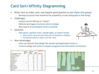 26
Card Sort/Affinity Diagramming
 Write item on index card, and request participant(s) to sort these into groups
– Develop structures that maximize the probability of users being able to find things
 Challenges
– Analysis can be difficult or “messy”
– Editorial and legacy structures slow to change
– May require all participants to be co-located
 Solutions
– Zero sprint, parallel track, outside Agile, or leaner format
 Automate by using card sort tools such as UserZoom or WebSort
 Incorporate editorial, expert, and user input
 New Advantages
– Users can directly help design the content and application structure
– A tool to design and confirm complex navigation and information architecture
 