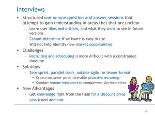 28
Interviews
 Structured one-on-one question and answer sessions that
attempt to gain understanding in areas that that are unclear
– Learn user likes and dislikes, and what they want to see in future
versions
– Cannot determine if software is easy to use
– Will not help identify new market opportunities
 Challenges
– Recruiting and scheduling is more difficult with a constrained
timeline
 Solutions
– Zero sprint, parallel track, outside Agile, or leaner format
 Create customer panel to enable proactive recruiting
 Conduct remote interviews to complement live interviews
 New Advantages
– Get knowledge right from the field for a discount price
– Less travel and cost
 