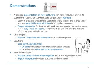 29
Demonstrations
 A canned presentation of new software (or new features) shown to
customers, users, or stakeholders to get their opinions
– Learn if a feature would make user more likely to buy, and if they think
you are going in the right direction to solve their problems
– Cannot determine if a feature will work in a real production environment,
if it is easy to use and learn, or how much people will like the feature
after they start using it for real
 Challenges
– Product Owner does not have time to put demo together
 Solutions
– Zero sprint, parallel track
 UX assists with prototype or other demonstration artifacts
 UX assists with review protocol and measurements
 New Advantages
– Product Owner is more knowledgeable about user experience issues
– Tighter integration between customer and user needs
 