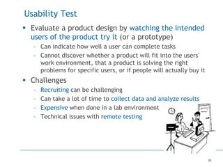 30
Usability Test
 Evaluate a product design by watching the intended
users of the product try it (or a prototype)
– Can indicate how well a user can complete tasks
– Cannot discover whether a product will fit into the users'
work environment, that a product is solving the right
problems for specific users, or if people will actually buy it
 Challenges
– Recruiting can be challenging
– Can take a lot of time to collect data and analyze results
– Expensive when done in a lab environment
– Technical issues with remote testing
 