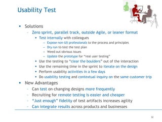 32
Usability Test
 Solutions
– Zero sprint, parallel track, outside Agile, or leaner format
 Test internally with colleagues
– Expose non-UX professionals to the process and principles
– Dry run to test the test plan
– Weed out obvious issues
– Update the prototype for “real user testing”
 Use the testing to “clear the boulders” out of the interaction
 Use the remaining time in the sprint to iterate on the design
 Perform usability activities in a few days
 Do usability testing and contextual inquiry on the same customer trip
 New Advantages
– Can test on changing designs more frequently
– Recruiting for remote testing is easier and cheaper
– “Just enough” fidelity of test artifacts increases agility
– Can integrate results across products and businesses
 