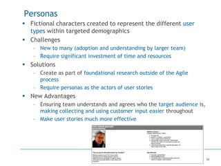 34
Personas
 Fictional characters created to represent the different user
types within targeted demographics
 Challenges
– New to many (adoption and understanding by larger team)
– Require significant investment of time and resources
 Solutions
– Create as part of foundational research outside of the Agile
process
– Require personas as the actors of user stories
 New Advantages
– Ensuring team understands and agrees who the target audience is,
making collecting and using customer input easier throughout
– Make user stories much more effective
 