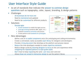 36
User Interface Style Guide
 As set of standards that indicate the answer to common design
questions such as topography, color, layout, branding, & design patterns
 Challenges
– All businesses do not have one
– Need to maintained and updated
– Need to be customized for different products
 Solutions
– Outside Agile
 Create standards to enable the Agile process
 Leverage existing standards (IBM, Apple, etc.)
 Establish standards committee and process
 Create patterns and standards for prototypes
 New Advantages
– Define a set of re-usable components once (for prototyping and coding environments)
– Create a centralized, easily-accessible asset library for designers and developers
– Provide a living document that develops as the platform and process mature
– Reduce the time developers needed to create repetitive elements
– Reduce design cycles by allowing designers to focus on the core experience while
relegating the repeated patterns to style guide assets
– Don’t have to keep repeating the same user story over and over
– Allows those not versed in interaction design to use the pattern library
 