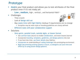38
Prototype
 Models your final product and allows you to test attributes of the final
product even if it's not ready yet
– Low-, medium, high-, vertical-, and horizontal-fidelity
 Challenges
– Time crunch
– Lack of design skill set
– May waste time with high-fidelity mockup if requirements are to change
 Exception may be when style or branding guidelines are clearly defined
– Different tools with poor collaboration support
 Solutions
– Zero sprint, parallel track, outside Agile, or leaner format
 Use common tools (Axure) to enable collaboration, and share lessons learned
 Incorporate branding, templates, guidelines, and design patterns into tool
 If you have less time, use fewer details (low fidelity)
 Incorporate an understanding of coding challenges into prototyping environment
 Begin documenting existing systems in Axure, so designers can save time and
effort by re-using proven design patterns
 