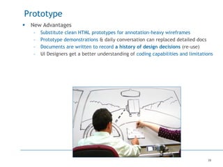 39
Prototype
 New Advantages
– Substitute clean HTML prototypes for annotation-heavy wireframes
– Prototype demonstrations & daily conversation can replaced detailed docs
– Documents are written to record a history of design decisions (re-use)
– UI Designers get a better understanding of coding capabilities and limitations
 