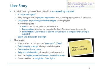 40
User Story
 A brief description of functionality as viewed by the user
– A “role and a goal”
– Play a major role in project estimation and planning (story points & velocity)
– Discovered at planning and other stages of the project
– Have three parts
 Card: A description, priority, and estimate
 Conversation: A section for capturing further information about the user story
 Confirmation: Convey tests to confirm the user story is complete and working as
expected
– Begin the discussion of design
 Challenges
– User stories can be seen as “contracts” (fixed)
– Continuously emerge, change, and disappear
– Confused with use cases
– Rely on collaboration, discussion, and proximity
– Must be implemented and tested in one iteration
– Often need to be simplified from Epics
 