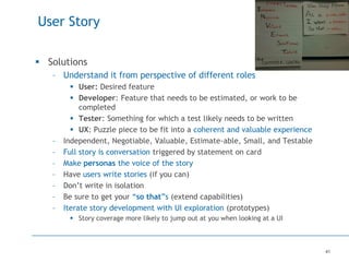 41
User Story
 Solutions
– Understand it from perspective of different roles
 User: Desired feature
 Developer: Feature that needs to be estimated, or work to be
completed
 Tester: Something for which a test likely needs to be written
 UX: Puzzle piece to be fit into a coherent and valuable experience
– Independent, Negotiable, Valuable, Estimate-able, Small, and Testable
– Full story is conversation triggered by statement on card
– Make personas the voice of the story
– Have users write stories (if you can)
– Don’t write in isolation
– Be sure to get your “so that”s (extend capabilities)
– Iterate story development with UI exploration (prototypes)
 Story coverage more likely to jump out at you when looking at a UI
 