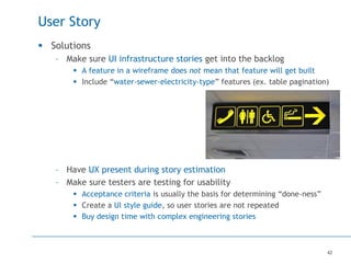 42
User Story
 Solutions
– Make sure UI infrastructure stories get into the backlog
 A feature in a wireframe does not mean that feature will get built
 Include “water-sewer-electricity-type” features (ex. table pagination)
– Have UX present during story estimation
– Make sure testers are testing for usability
 Acceptance criteria is usually the basis for determining “done-ness”
 Create a UI style guide, so user stories are not repeated
 Buy design time with complex engineering stories
 