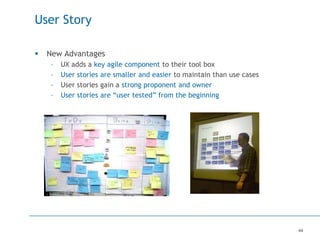44
User Story
 New Advantages
– UX adds a key agile component to their tool box
– User stories are smaller and easier to maintain than use cases
– User stories gain a strong proponent and owner
– User stories are “user tested” from the beginning
 