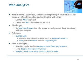 45
Web Analytics
 Measurement, collection, analysis and reporting of internet data for
purposes of understanding and optimizing web usage
– Can tell WHAT users did
– Cannot tell WHY they did or did not do it
 Challenges
– It's hard to drill down into why people are doing or not doing something
with just analytics
 Solutions
– Outside Agile
 Use other Agile UX methods and artifacts to complement analytics
 Code products to enable tools like Google Analytics
 New Advantages
– Analytics can be used to complement and focus user research
– Some decision makers need numbers
– Analysis can be done across products and iterations
 