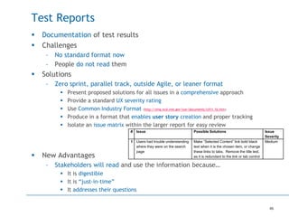 46
Test Reports
 Documentation of test results
 Challenges
– No standard format now
– People do not read them
 Solutions
– Zero sprint, parallel track, outside Agile, or leaner format
 Present proposed solutions for all issues in a comprehensive approach
 Provide a standard UX severity rating
 Use Common Industry Format (http://zing.ncsl.nist.gov/iusr/documents/cifv1.1b.htm)
 Produce in a format that enables user story creation and proper tracking
 Isolate an issue matrix within the larger report for easy review
 New Advantages
– Stakeholders will read and use the information because…
 It is digestible
 It is “just-in-time”
 It addresses their questions
# Issue Possible Solutions Issue
Severity
1 Users had trouble understanding
where they were on the search
page
Make “Selected Content” link bold black
text when it is the chosen item, or change
these links to tabs. Remove the title text,
as it is redundant to the link or tab control
Medium
 
