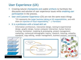6
User Experience (UX)
 Creating natural checkpoints and usable artifacts to facilitate the
discussion and solution of user experience issues while enabling user
participation in the process.
 User and Customer Experience (CX) are not the same exact things
– “CX represents the larger business taking on UX responsibilities, and with
them an injection of fiscal responsibility.” (--Forrester)
 It is a profession with a broad skill set
– Information architecture, interaction design, testing & experimental
design, graphic design, human-computer interaction, human factors,
training, facilitation, modeling & prototyping, project management,
marketing, contextual/ethnographic inquiry, research, listening, empathy,
standards, copy editing, vendor management, business analysis, consulting
 