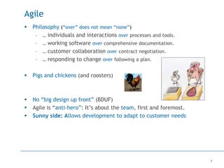 7
Agile
 Philosophy (“over” does not mean “none”)
– … individuals and interactions over processes and tools.
– … working software over comprehensive documentation.
– … customer collaboration over contract negotiation.
– … responding to change over following a plan.
 Pigs and chickens (and roosters)
 No “big design up front” (BDUF)
 Agile is “anti-hero”: It’s about the team, first and foremost.
 Sunny side: Allows development to adapt to customer needs
 