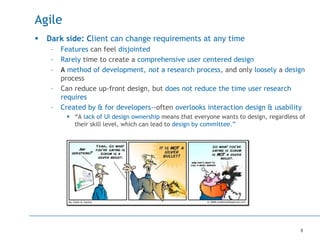 8
Agile
 Dark side: Client can change requirements at any time
– Features can feel disjointed
– Rarely time to create a comprehensive user centered design
– A method of development, not a research process, and only loosely a design
process
– Can reduce up-front design, but does not reduce the time user research
requires
– Created by & for developers--often overlooks interaction design & usability
 “A lack of UI design ownership means that everyone wants to design, regardless of
their skill level, which can lead to design by committee.”
 