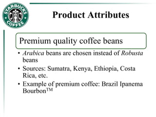 Product Attributes
Premium quality coffee beans
• Arabica beans are chosen instead of Robusta
beans
• Sources: Sumatra, Kenya, Ethiopia, Costa
Rica, etc.
• Example of premium coffee: Brazil Ipanema
BourbonTM
 